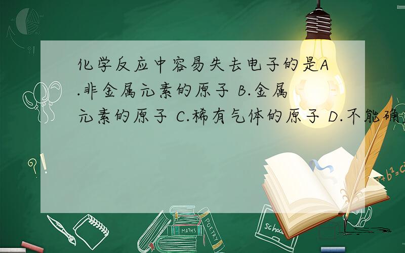 化学反应中容易失去电子的是A.非金属元素的原子 B.金属元素的原子 C.稀有气体的原子 D.不能确定