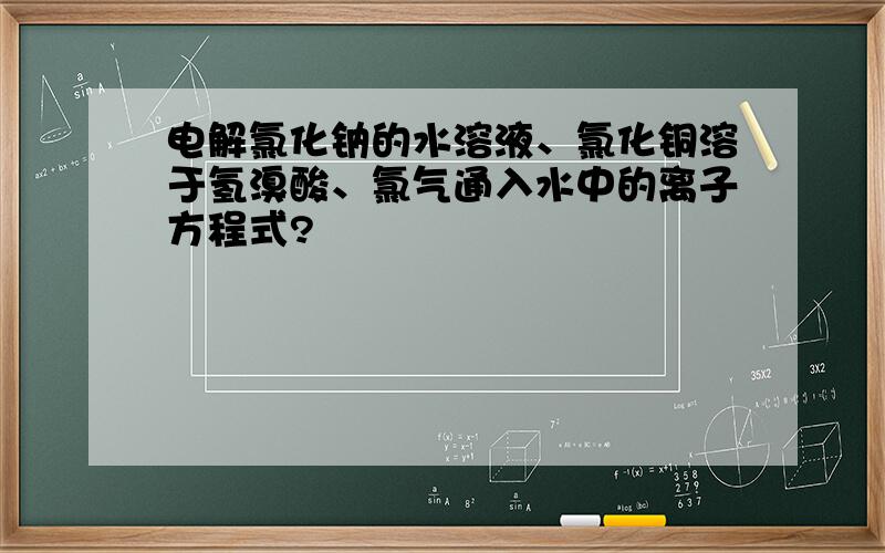 电解氯化钠的水溶液、氯化铜溶于氢溴酸、氯气通入水中的离子方程式?