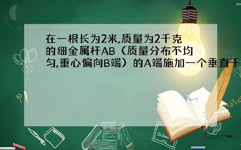 在一根长为2米,质量为2千克的细金属杆AB（质量分布不均匀,重心偏向B端）的A端施加一个垂直于杆的拉力F,B端与地接触,