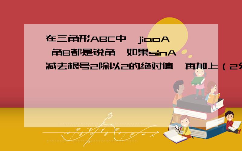 在三角形ABC中,jiaoA 角B都是锐角,如果sinA减去根号2除以2的绝对值,再加上（2分之根号3减cosB）的平方