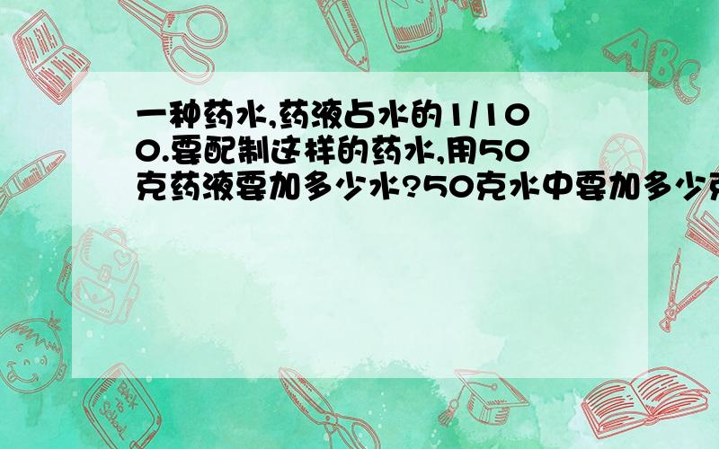 一种药水,药液占水的1/100.要配制这样的药水,用50克药液要加多少水?50克水中要加多少克药液?
