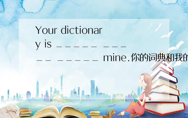 Your dictionary is _____ _____ _____ mine.你的词典和我的一样.