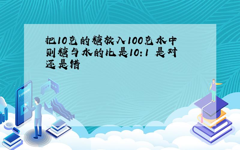 把10克的糖放入100克水中则糖与水的比是10：1 是对还是错