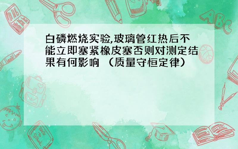 白磷燃烧实验,玻璃管红热后不能立即塞紧橡皮塞否则对测定结果有何影响 （质量守恒定律）