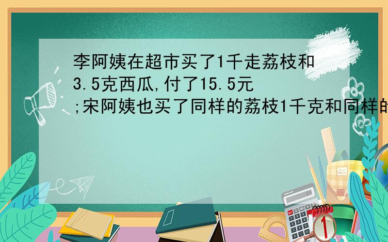 李阿姨在超市买了1千走荔枝和3.5克西瓜,付了15.5元;宋阿姨也买了同样的荔枝1千克和同样的西瓜4千克,付了16元.西