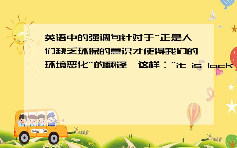 英语中的强调句针对于“正是人们缺乏环保的意识才使得我们的环境恶化”的翻译,这样：“it is lack of the c