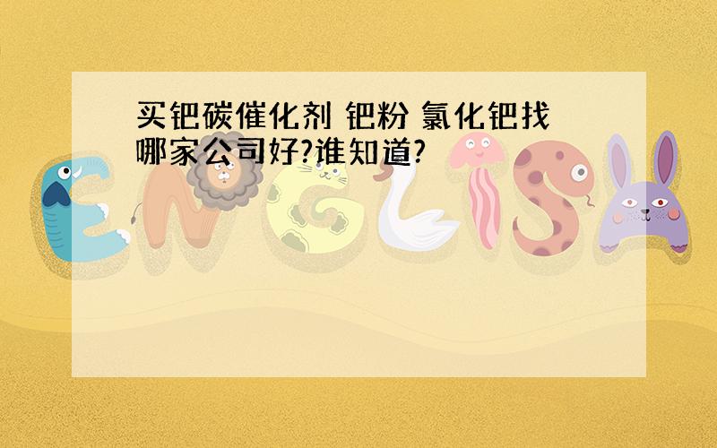 买钯碳催化剂 钯粉 氯化钯找哪家公司好?谁知道?