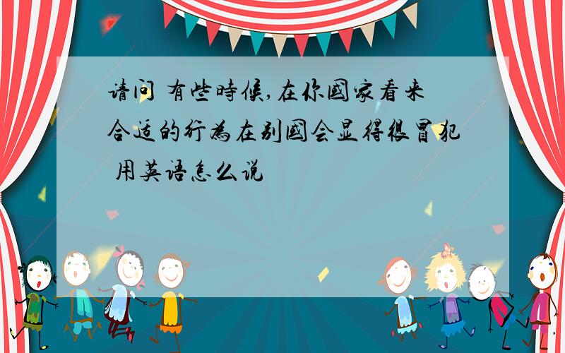 请问 有些时候,在你国家看来合适的行为在别国会显得很冒犯 用英语怎么说