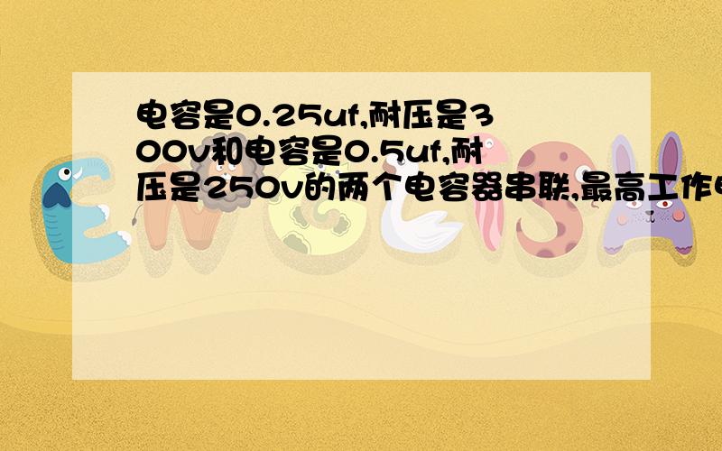 电容是0.25uf,耐压是300v和电容是0.5uf,耐压是250v的两个电容器串联,最高工作电压是多少,总容量是多少