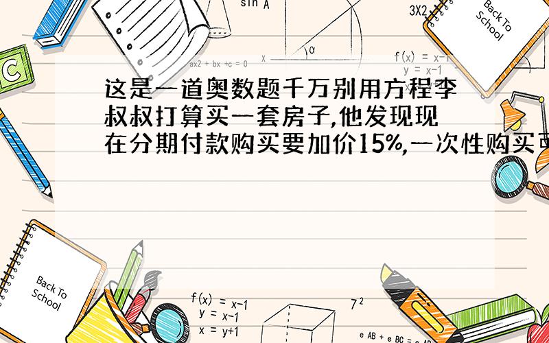 这是一道奥数题千万别用方程李叔叔打算买一套房子,他发现现在分期付款购买要加价15%,一次性购买可优惠10%,这样分期付款