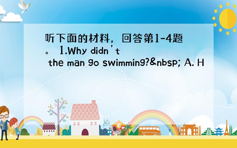 听下面的材料，回答第1-4题。 1.Why didn’t the man go swimming?  A. H