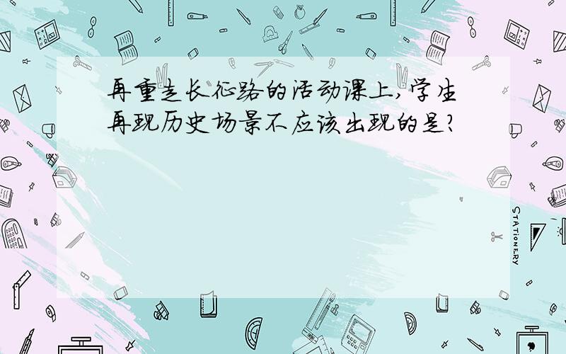 再重走长征路的活动课上,学生再现历史场景不应该出现的是?