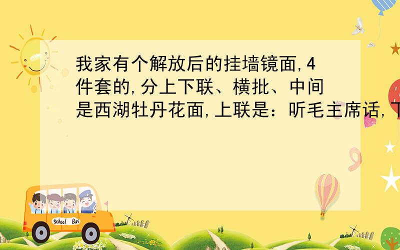 我家有个解放后的挂墙镜面,4件套的,分上下联、横批、中间是西湖牡丹花面,上联是：听毛主席话,下联是：读毛主席书,横批是：