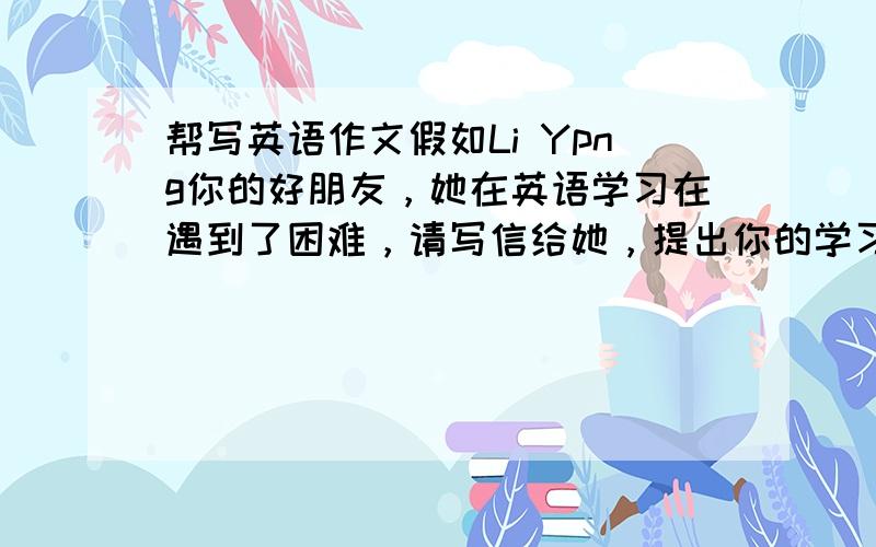 帮写英语作文假如Li Ypng你的好朋友，她在英语学习在遇到了困难，请写信给她，提出你的学习建议。