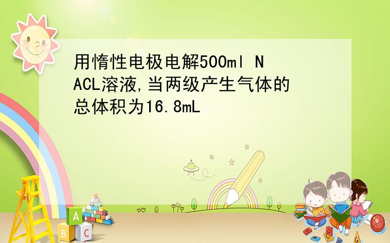 用惰性电极电解500ml NACL溶液,当两级产生气体的总体积为16.8mL