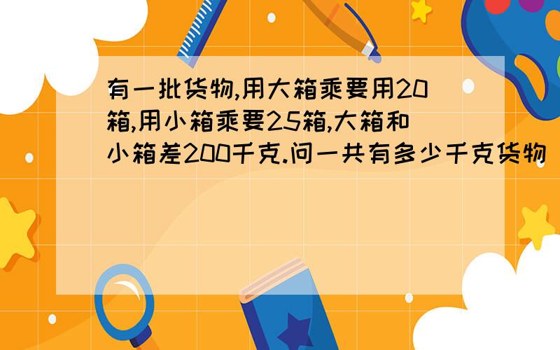 有一批货物,用大箱乘要用20箱,用小箱乘要25箱,大箱和小箱差200千克.问一共有多少千克货物