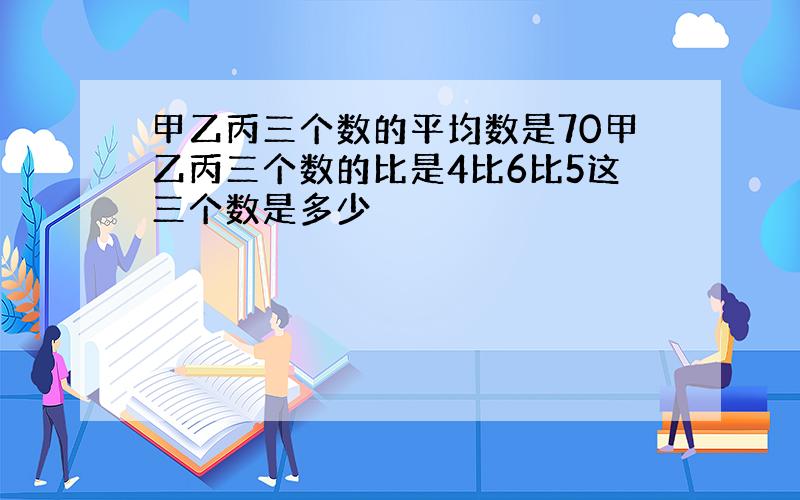 甲乙丙三个数的平均数是70甲乙丙三个数的比是4比6比5这三个数是多少