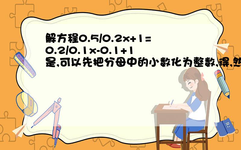 解方程0.5/0.2x+1=0.2/0.1x-0.1+1是,可以先把分母中的小数化为整数,得,然后去分母,即在方程的两边