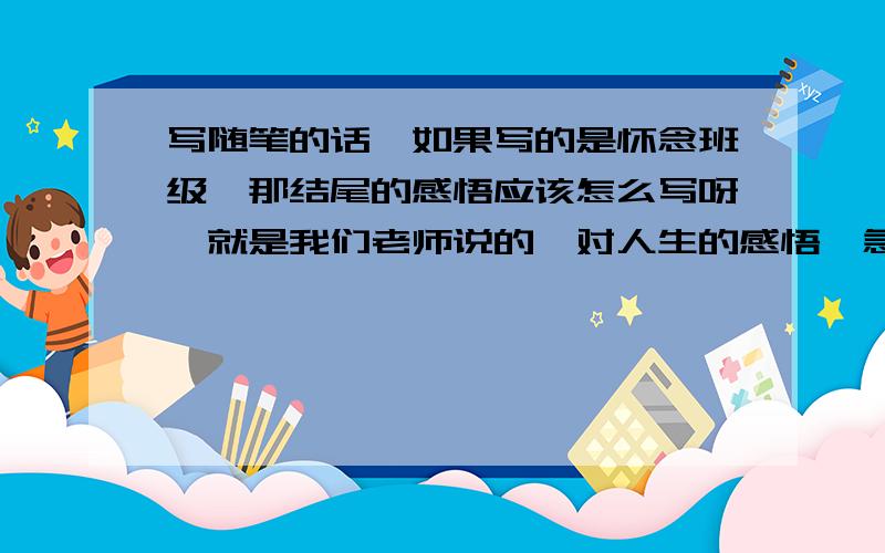 写随笔的话,如果写的是怀念班级,那结尾的感悟应该怎么写呀,就是我们老师说的,对人生的感悟,急,