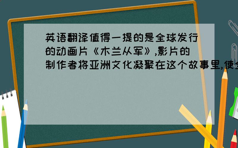 英语翻译值得一提的是全球发行的动画片《木兰从军》,影片的制作者将亚洲文化凝聚在这个故事里,使全球观众对中国诗歌的魅力有了