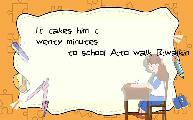 It takes him twenty minutes____ to school A:to walk B:walkin