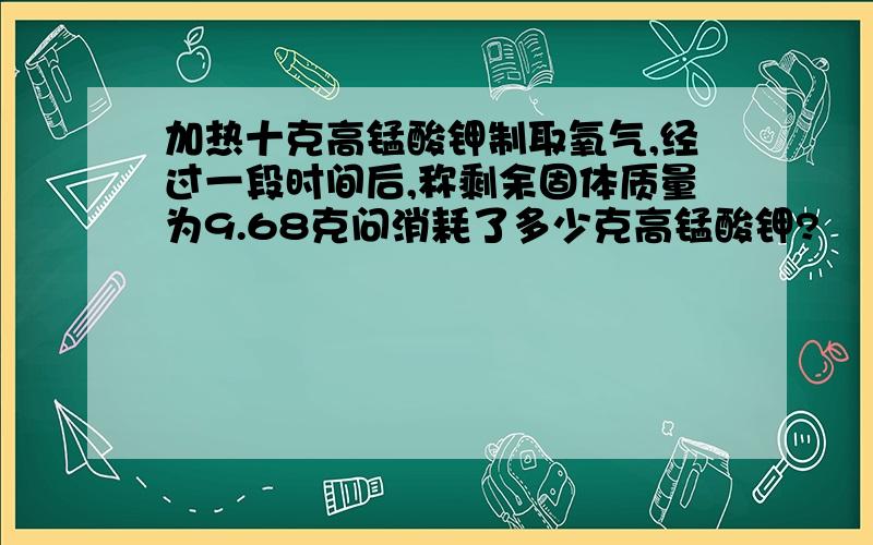 加热十克高锰酸钾制取氧气,经过一段时间后,称剩余固体质量为9.68克问消耗了多少克高锰酸钾?