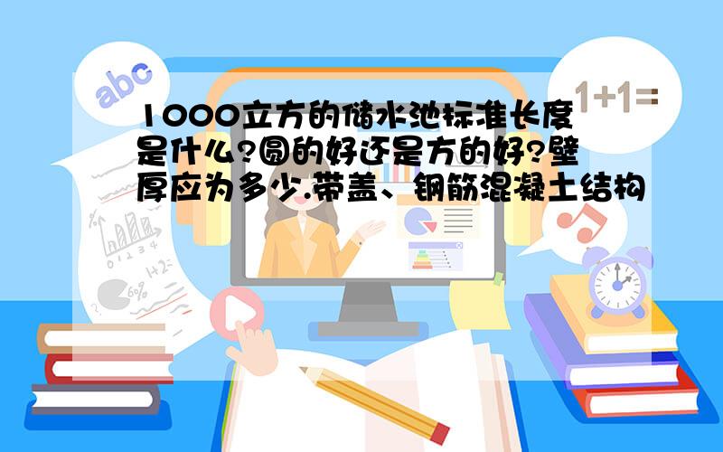 1000立方的储水池标准长度是什么?圆的好还是方的好?壁厚应为多少.带盖、钢筋混凝土结构