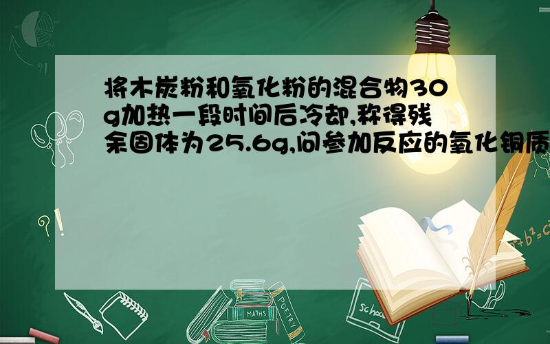 将木炭粉和氧化粉的混合物30g加热一段时间后冷却,称得残余固体为25.6g,问参加反应的氧化铜质量为多少?