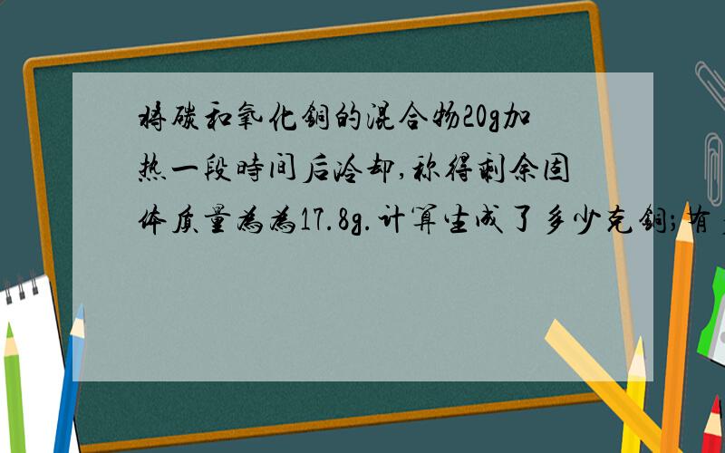 将碳和氧化铜的混合物20g加热一段时间后冷却,称得剩余固体质量为为17.8g.计算生成了多少克铜；有多少克氧化铜参加反应