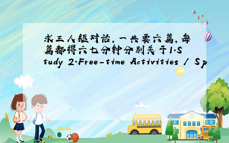 求三人短对话,一共要六篇,每篇都得六七分钟分别关于1．Study 2．Free-time Activities / Sp