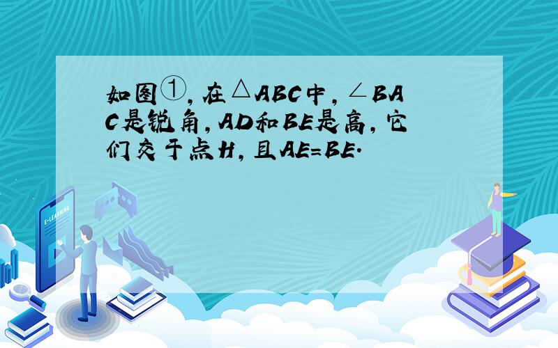 如图①,在△ABC中,∠BAC是锐角,AD和BE是高,它们交于点H,且AE=BE.