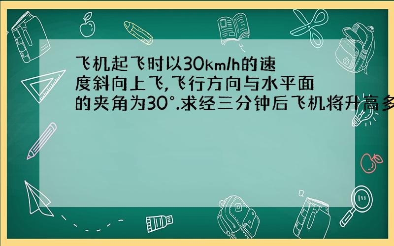 飞机起飞时以30km/h的速度斜向上飞,飞行方向与水平面的夹角为30°.求经三分钟后飞机将升高多少km