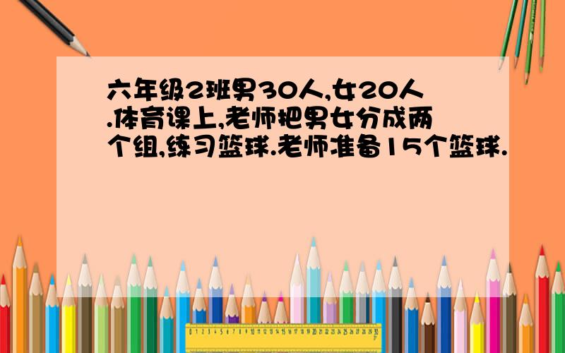 六年级2班男30人,女20人.体育课上,老师把男女分成两个组,练习篮球.老师准备15个篮球.