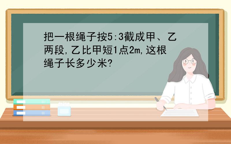 把一根绳子按5:3截成甲、乙两段,乙比甲短1点2m,这根绳子长多少米?