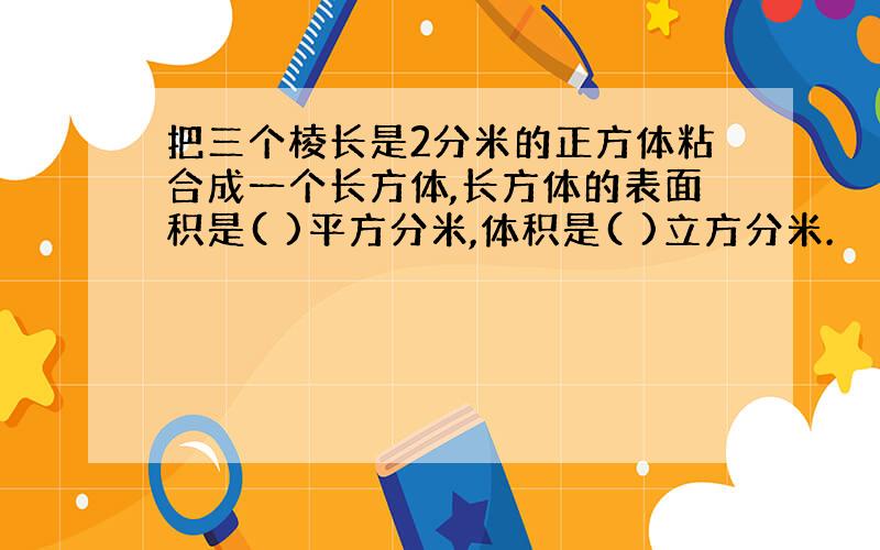 把三个棱长是2分米的正方体粘合成一个长方体,长方体的表面积是( )平方分米,体积是( )立方分米.