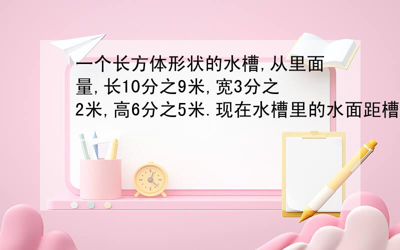 一个长方体形状的水槽,从里面量,长10分之9米,宽3分之2米,高6分之5米.现在水槽里的水面距槽口6分之1米.水槽里有水