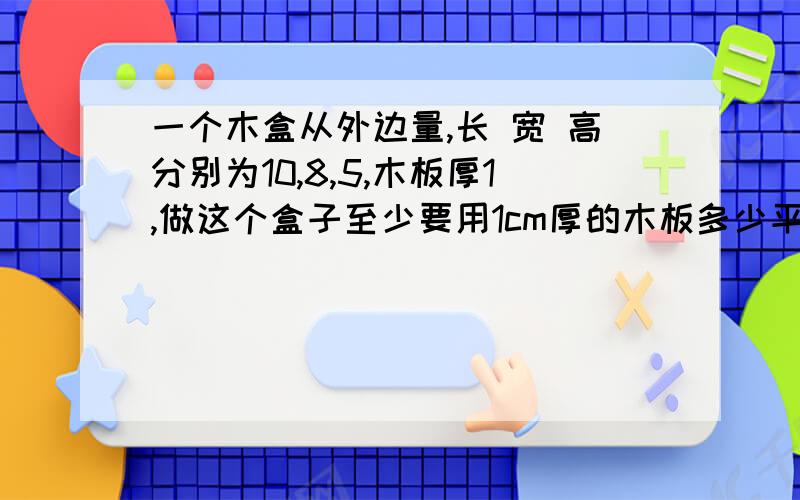 一个木盒从外边量,长 宽 高分别为10,8,5,木板厚1,做这个盒子至少要用1cm厚的木板多少平方厘米?若要里外