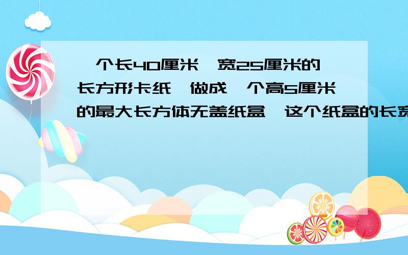 一个长40厘米,宽25厘米的长方形卡纸,做成一个高5厘米的最大长方体无盖纸盒,这个纸盒的长宽高各是多少,容积呢?画出示意