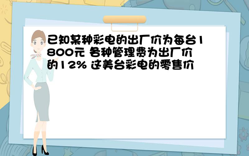 已知某种彩电的出厂价为每台1800元 各种管理费为出厂价的12% 这美台彩电的零售价