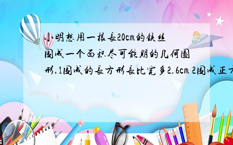 小明想用一根长20cm的铁丝围成一个面积尽可能朋的几何图形,1围成的长方形长比宽多2.6cm 2围成正方形