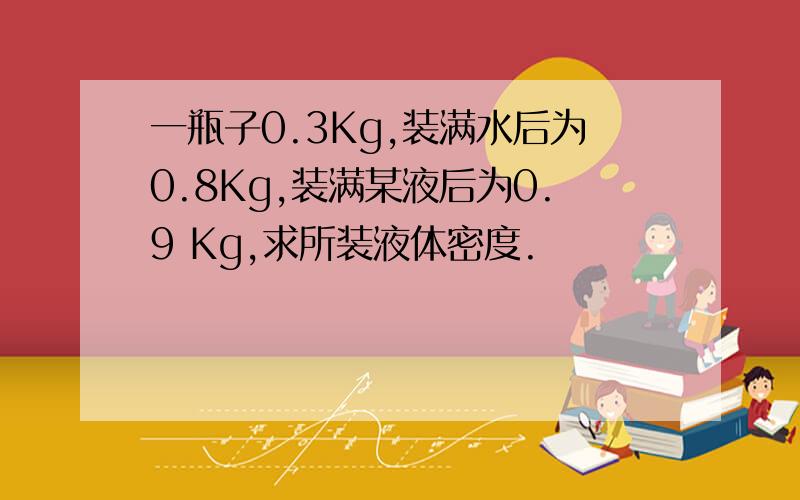 一瓶子0.3Kg,装满水后为0.8Kg,装满某液后为0.9 Kg,求所装液体密度.