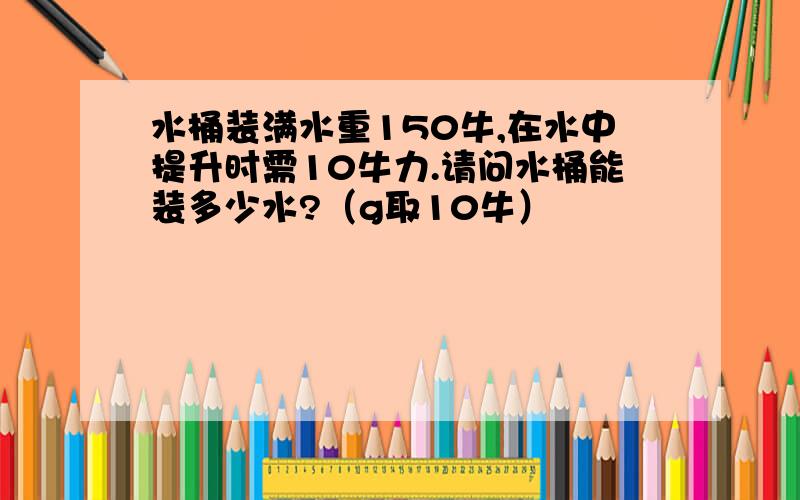 水桶装满水重150牛,在水中提升时需10牛力.请问水桶能装多少水?（g取10牛）