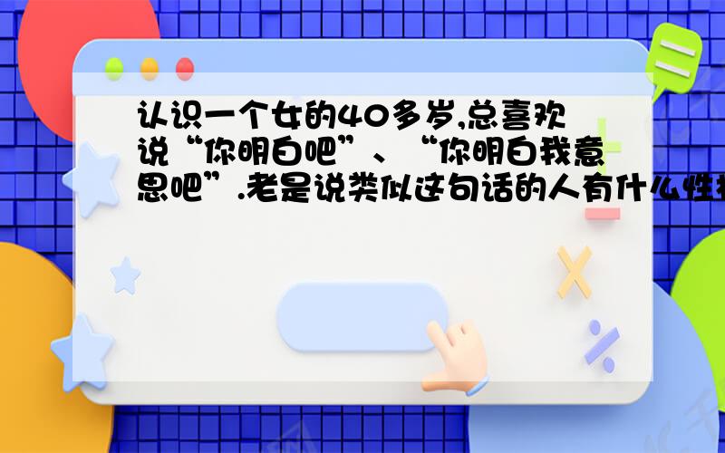 认识一个女的40多岁,总喜欢说“你明白吧”、“你明白我意思吧”.老是说类似这句话的人有什么性格特点呢?