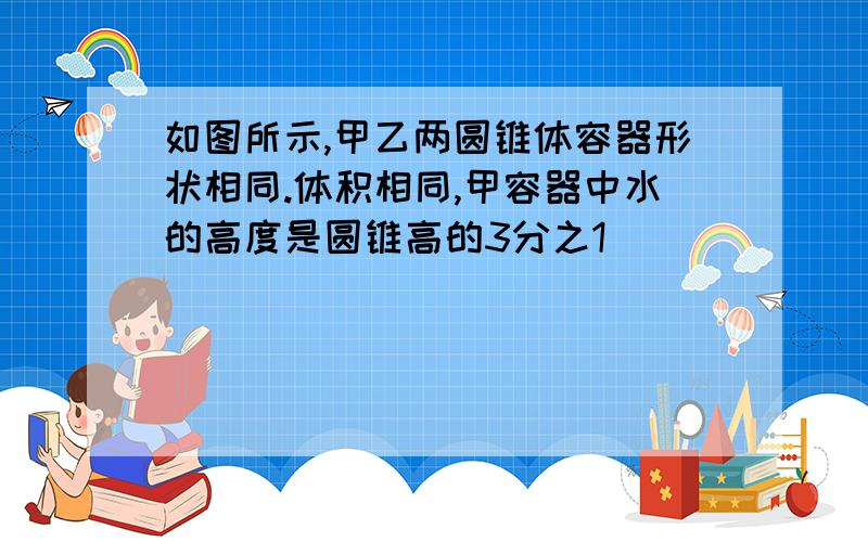 如图所示,甲乙两圆锥体容器形状相同.体积相同,甲容器中水的高度是圆锥高的3分之1