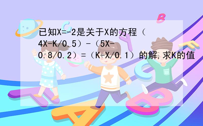 已知X=-2是关于X的方程（4X-K/0.5）-（5X-0.8/0.2）=（K-X/0.1）的解,求K的值