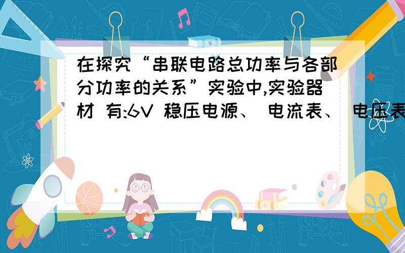 在探究“串联电路总功率与各部分功率的关系”实验中,实验器材 有:6V 稳压电源、 电流表、 电压表、 开关各一个;导线若