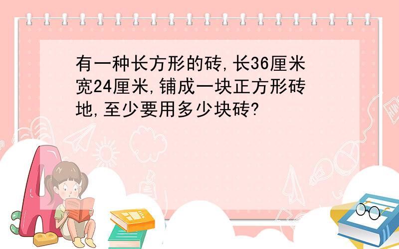 有一种长方形的砖,长36厘米宽24厘米,铺成一块正方形砖地,至少要用多少块砖?