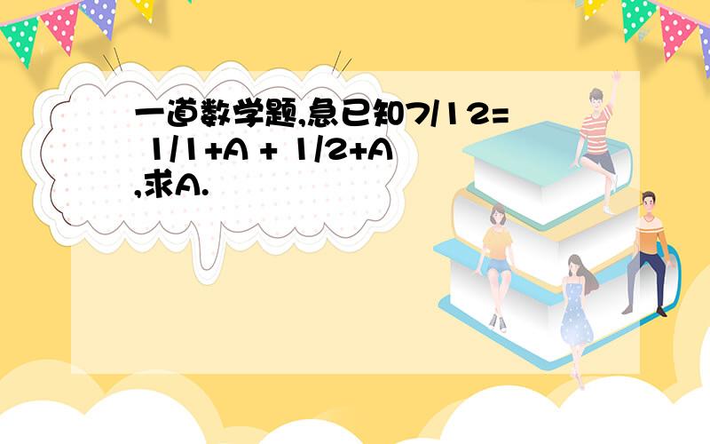 一道数学题,急已知7/12= 1/1+A + 1/2+A,求A.