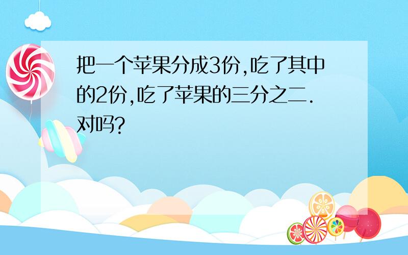 把一个苹果分成3份,吃了其中的2份,吃了苹果的三分之二.对吗?