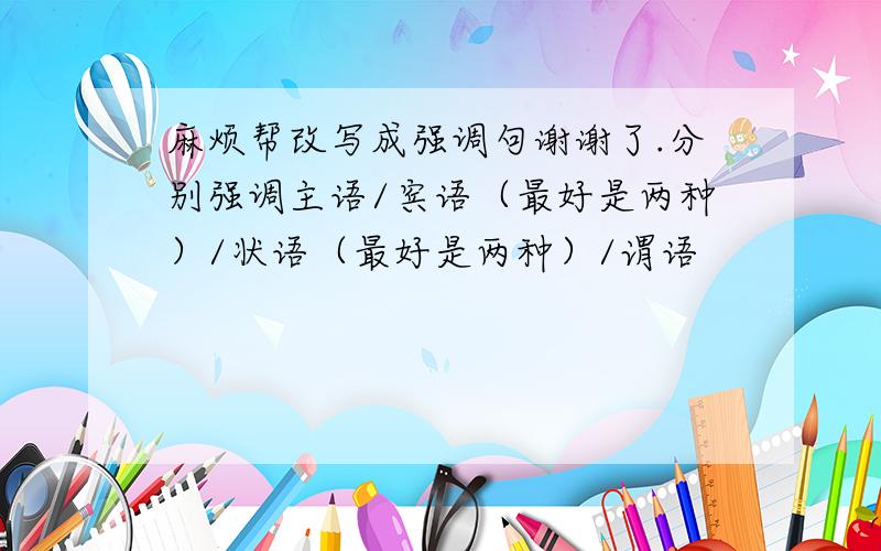 麻烦帮改写成强调句谢谢了.分别强调主语/宾语（最好是两种）/状语（最好是两种）/谓语